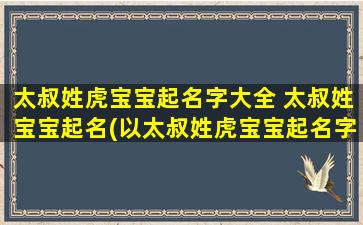 太叔姓虎宝宝起名字大全 太叔姓宝宝起名(以太叔姓虎宝宝起名字大全：男女宝宝名字推荐，含义、五行、文化背景等详解)